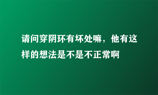 请问穿阴环有坏处嘛，他有这样的想法是不是不正常啊