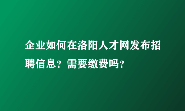 企业如何在洛阳人才网发布招聘信息？需要缴费吗？