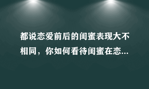 都说恋爱前后的闺蜜表现大不相同，你如何看待闺蜜在恋爱前后的变化？