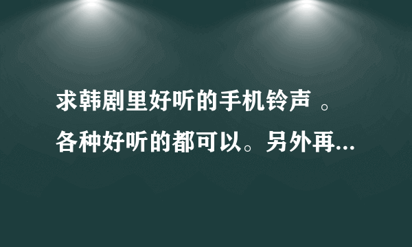 求韩剧里好听的手机铃声 。各种好听的都可以。另外再发点可爱简短的短信铃声。