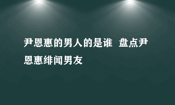 尹恩惠的男人的是谁  盘点尹恩惠绯闻男友