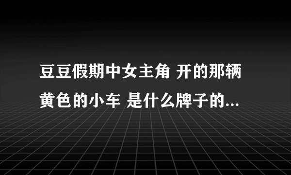 豆豆假期中女主角 开的那辆黄色的小车 是什么牌子的？国内有卖的吗？