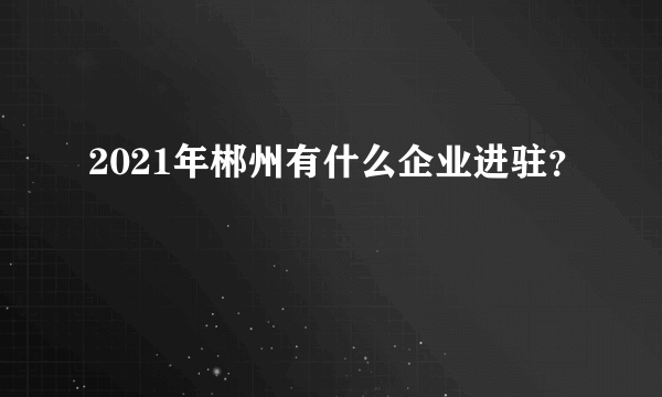 2021年郴州有什么企业进驻？