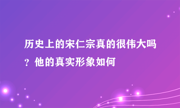 历史上的宋仁宗真的很伟大吗？他的真实形象如何