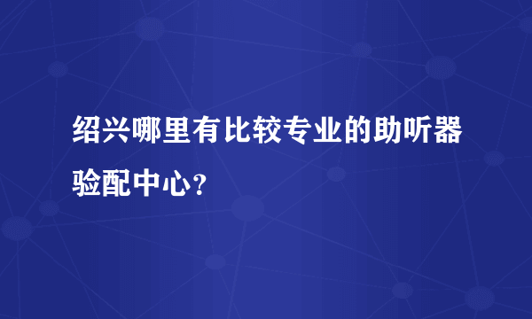 绍兴哪里有比较专业的助听器验配中心？