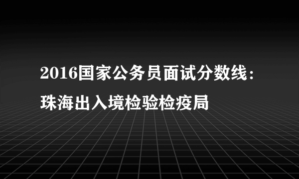 2016国家公务员面试分数线：珠海出入境检验检疫局