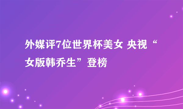 外媒评7位世界杯美女 央视“女版韩乔生”登榜