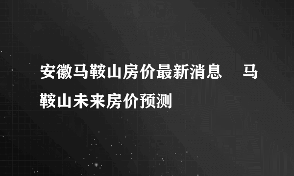 安徽马鞍山房价最新消息    马鞍山未来房价预测