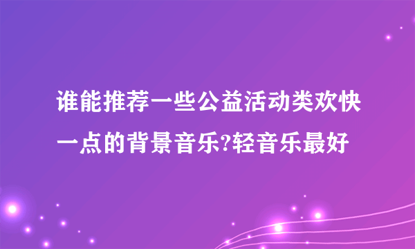 谁能推荐一些公益活动类欢快一点的背景音乐?轻音乐最好