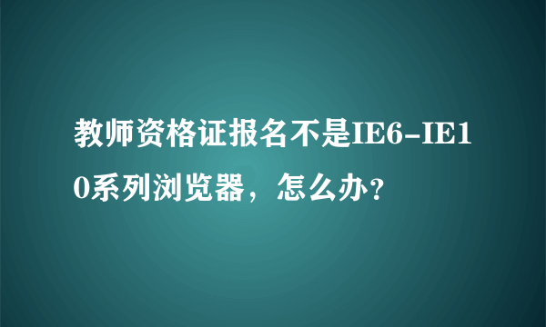 教师资格证报名不是IE6-IE10系列浏览器，怎么办？