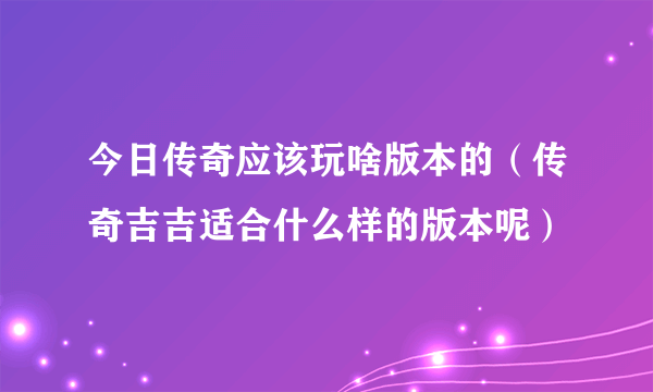 今日传奇应该玩啥版本的（传奇吉吉适合什么样的版本呢）