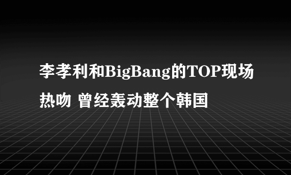 李孝利和BigBang的TOP现场热吻 曾经轰动整个韩国