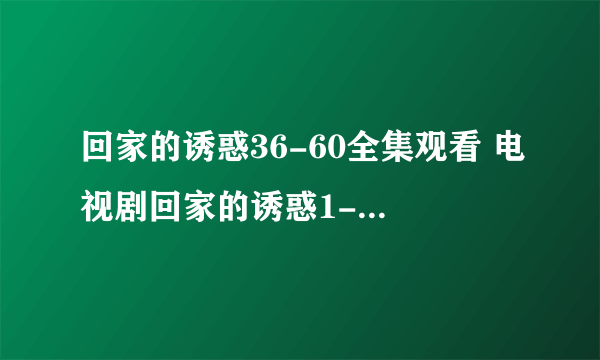 回家的诱惑36-60全集观看 电视剧回家的诱惑1-60全集qvod在线观看 回家的诱惑全集迅雷下载地址谁有？