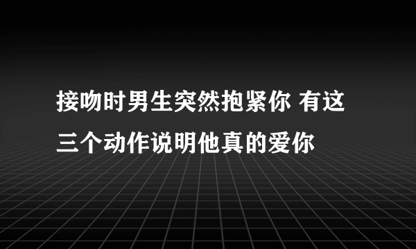 接吻时男生突然抱紧你 有这三个动作说明他真的爱你