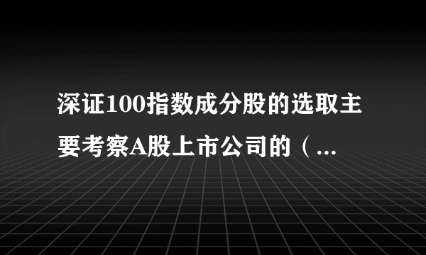 深证100指数成分股的选取主要考察A股上市公司的（ ）指标。 A.总市值 B.成交金额 C.市盈率 D.流通市值 此题为多项选择题。请帮忙给出正确答案和分析，谢谢！