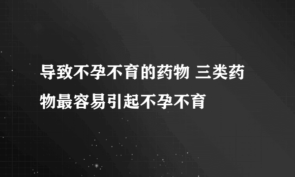 导致不孕不育的药物 三类药物最容易引起不孕不育