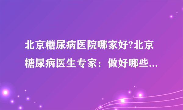 北京糖尿病医院哪家好?北京糖尿病医生专家：做好哪些事情有利于血糖调节?