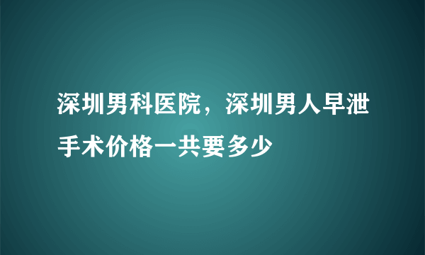 深圳男科医院，深圳男人早泄手术价格一共要多少