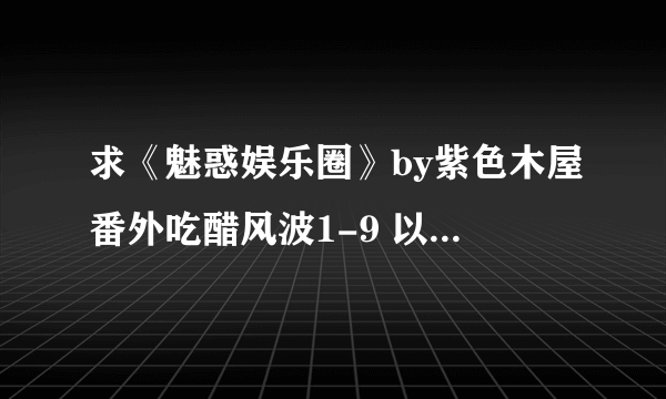 求《魅惑娱乐圈》by紫色木屋番外吃醋风波1-9 以及寻找传说1-4、2011新春特典1-3 麻烦发至wswn741@tom.com