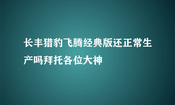 长丰猎豹飞腾经典版还正常生产吗拜托各位大神