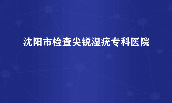 沈阳市检查尖锐湿疣专科医院