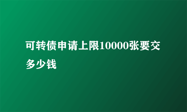 可转债申请上限10000张要交多少钱