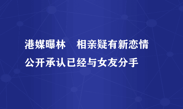 港媒曝林峯相亲疑有新恋情 公开承认已经与女友分手