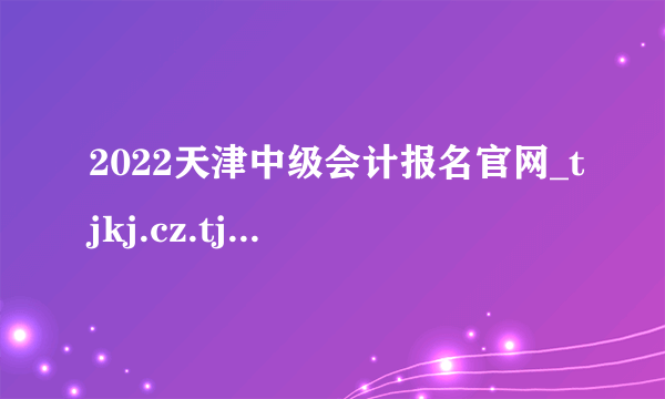 2022天津中级会计报名官网_tjkj.cz.tj.gov.cn