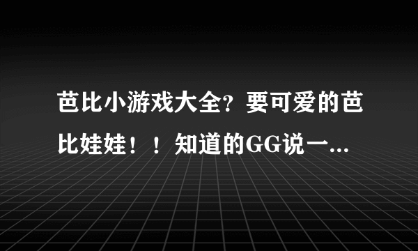 芭比小游戏大全？要可爱的芭比娃娃！！知道的GG说一下，非诚勿扰。