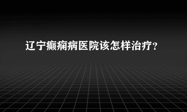 辽宁癫痫病医院该怎样治疗？