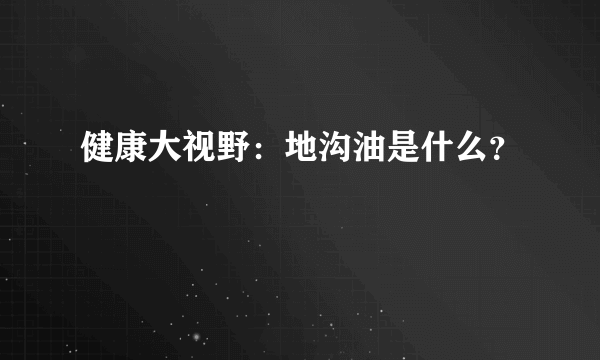 健康大视野：地沟油是什么？