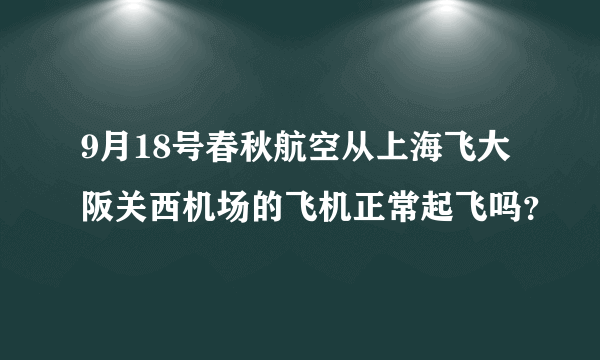 9月18号春秋航空从上海飞大阪关西机场的飞机正常起飞吗？