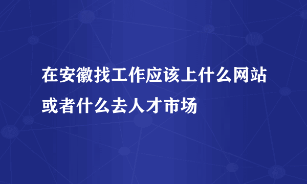 在安徽找工作应该上什么网站或者什么去人才市场