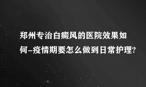 郑州专治白癜风的医院效果如何-疫情期要怎么做到日常护理?