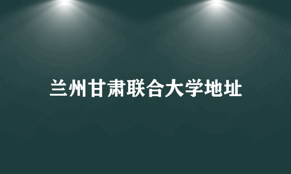 兰州甘肃联合大学地址