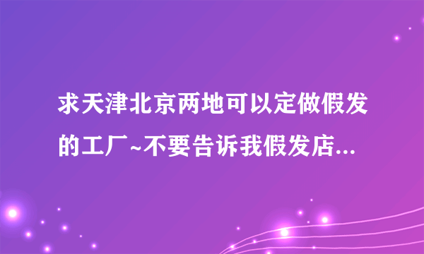 求天津北京两地可以定做假发的工厂~不要告诉我假发店或者某某代理，只要厂家，要可以制作演出类假发的