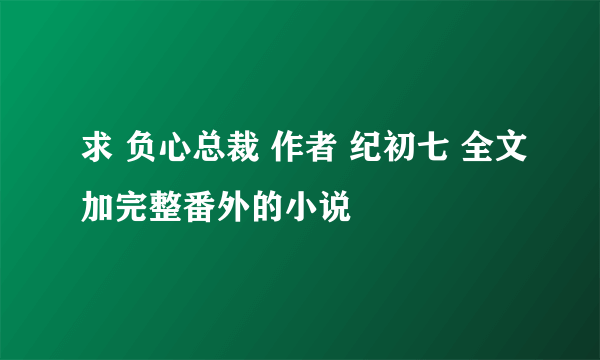 求 负心总裁 作者 纪初七 全文加完整番外的小说