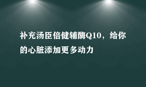 补充汤臣倍健辅酶Q10，给你的心脏添加更多动力