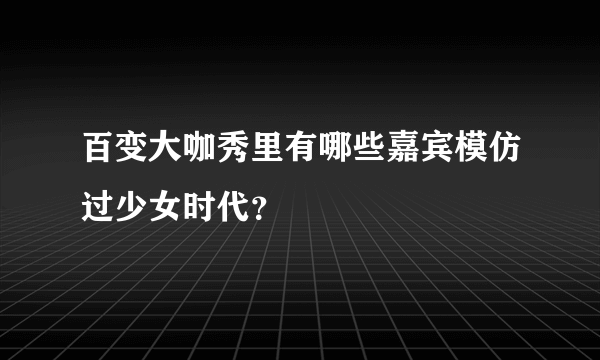 百变大咖秀里有哪些嘉宾模仿过少女时代？