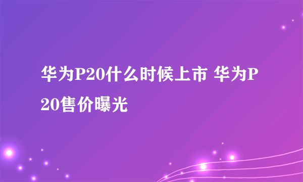 华为P20什么时候上市 华为P20售价曝光