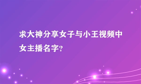 求大神分享女子与小王视频中女主播名字？