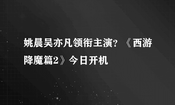 姚晨吴亦凡领衔主演？《西游降魔篇2》今日开机