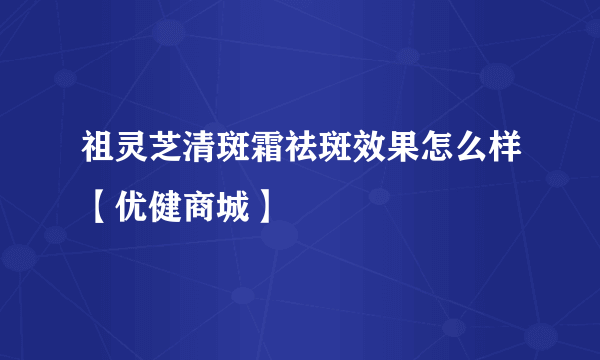 祖灵芝清斑霜祛斑效果怎么样【优健商城】