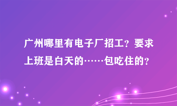 广州哪里有电子厂招工？要求上班是白天的……包吃住的？