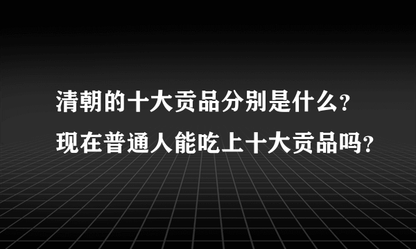 清朝的十大贡品分别是什么？现在普通人能吃上十大贡品吗？