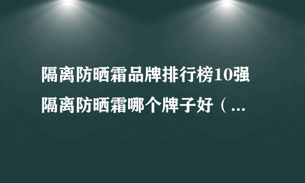 隔离防晒霜品牌排行榜10强 隔离防晒霜哪个牌子好（附价格）