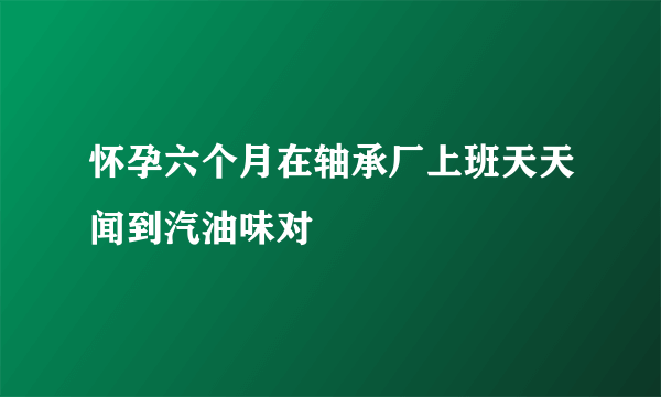 怀孕六个月在轴承厂上班天天闻到汽油味对