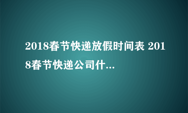 2018春节快递放假时间表 2018春节快递公司什么时候放假