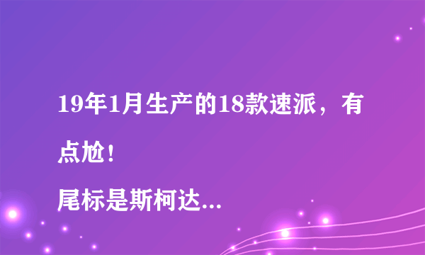 19年1月生产的18款速派，有点尬！
尾标是斯柯达英文，类似19款，中控更像明锐，但是买了明锐的钢化膜却大了，贴不上。一脸懵逼！是不是买了假速派？