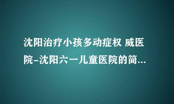 沈阳治疗小孩多动症权 威医院-沈阳六一儿童医院的简介「六一实力强」